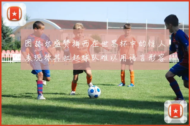 图赫尔盛赞梅西在世界杯中的惊人表现称其扛起球队难以用语言形容