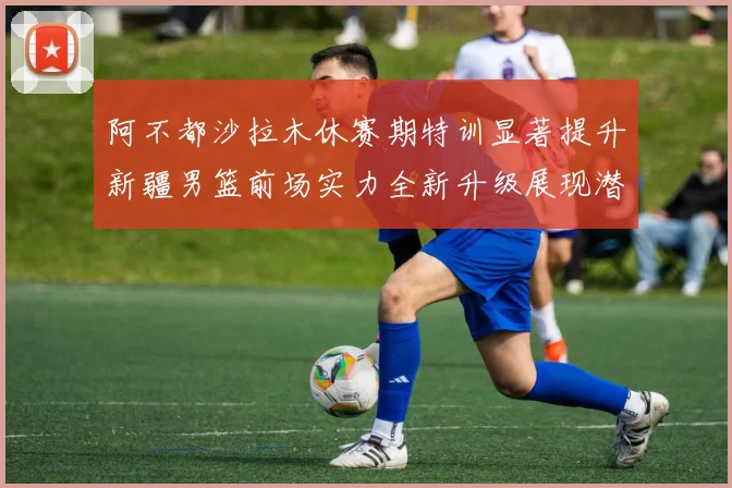 阿不都沙拉木休赛期特训显著提升新疆男篮前场实力全新升级展现潜力