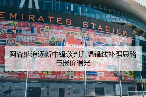 阿森纳追逐新中锋谈判升温锋线补强思路与报价曝光
